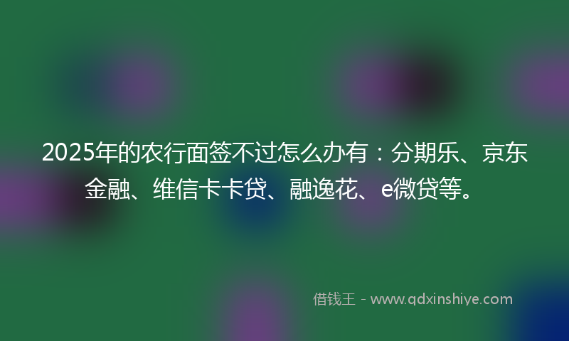 2025年的农行面签不过怎么办有：分期乐、京东金融、维信卡卡贷、融逸花、e微贷等。
