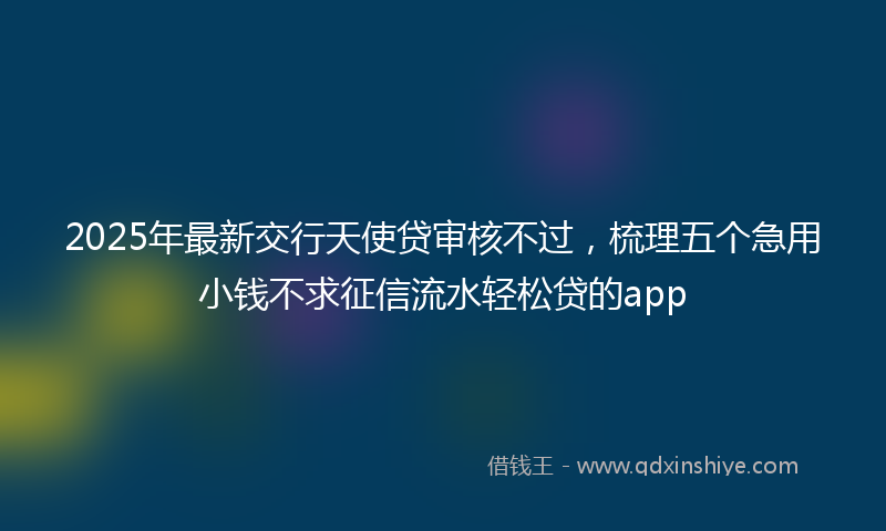2025年最新交行天使贷审核不过，梳理五个急用小钱不求征信流水轻松贷的app