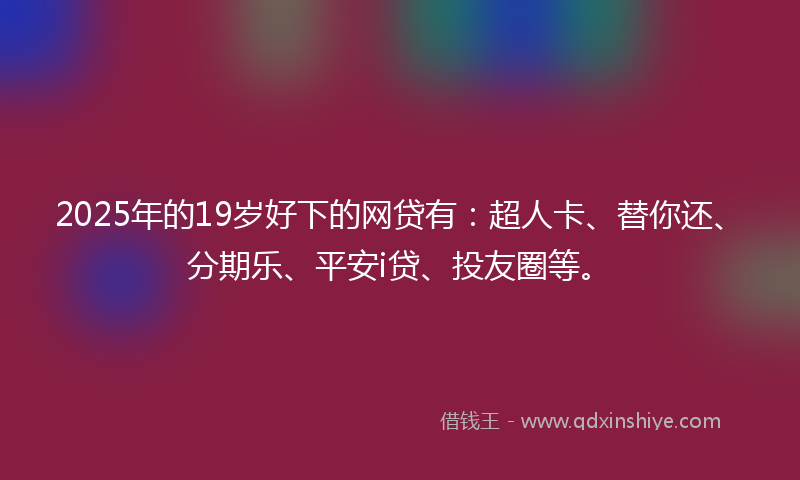2025年的19岁好下的网贷有：超人卡、替你还、分期乐、平安i贷、投友圈等。