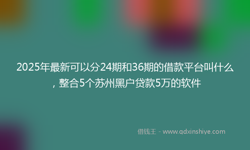 2025年最新可以分24期和36期的借款平台叫什么，整合5个苏州黑户贷款5万的软件