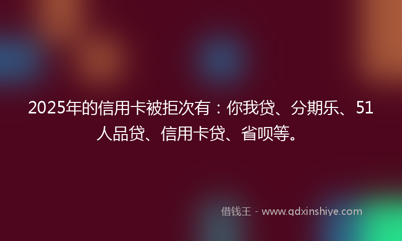 2025年的信用卡被拒次有：你我贷、分期乐、51人品贷、信用卡贷、省呗等。