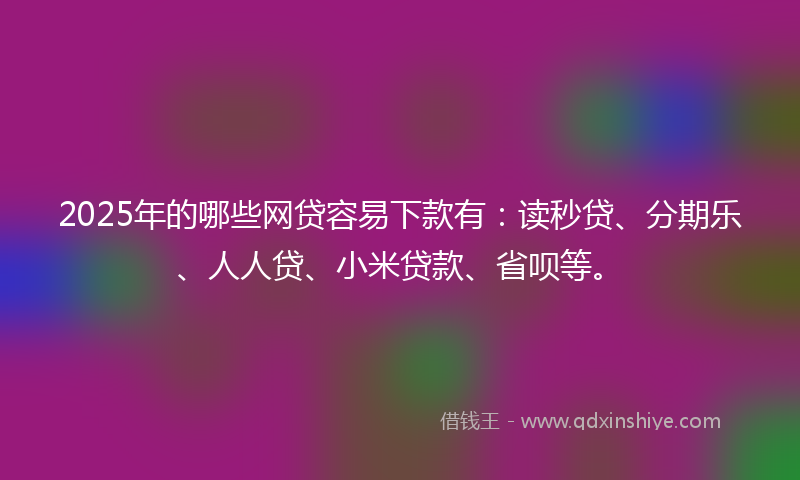 2025年的哪些网贷容易下款有：读秒贷、分期乐、人人贷、小米贷款、省呗等。