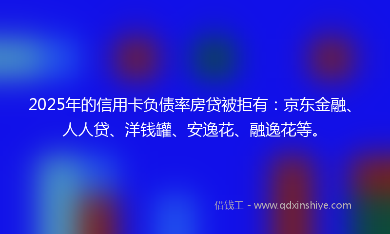 2025年的信用卡负债率房贷被拒有：京东金融、人人贷、洋钱罐、安逸花、融逸花等。