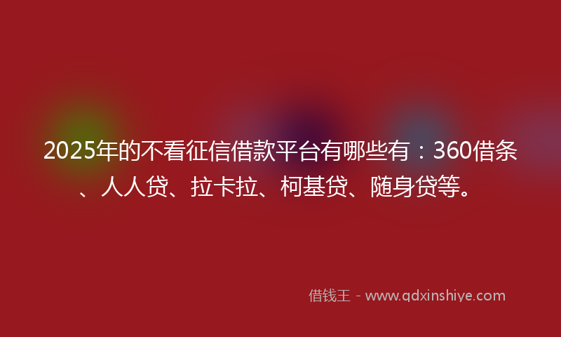 2025年的不看征信借款平台有哪些有：360借条、人人贷、拉卡拉、柯基贷、随身贷等。