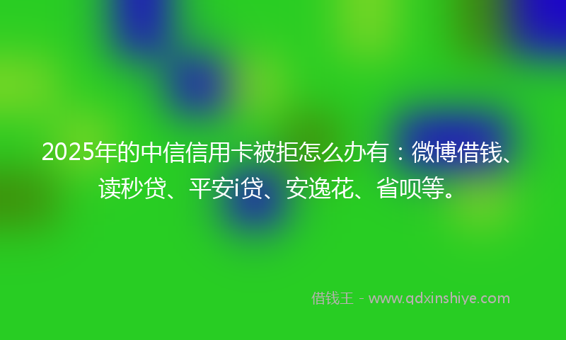 2025年的中信信用卡被拒怎么办有：微博借钱、读秒贷、平安i贷、安逸花、省呗等。