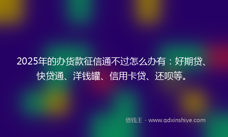 2025年的办货款征信通不过怎么办有：好期贷、快贷通、洋钱罐、信用卡贷、还呗等。