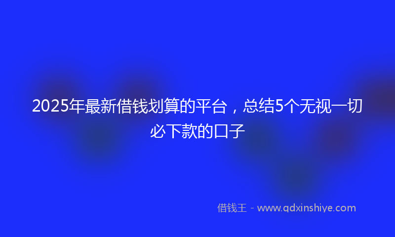 2025年最新借钱划算的平台，总结5个无视一切必下款的口子