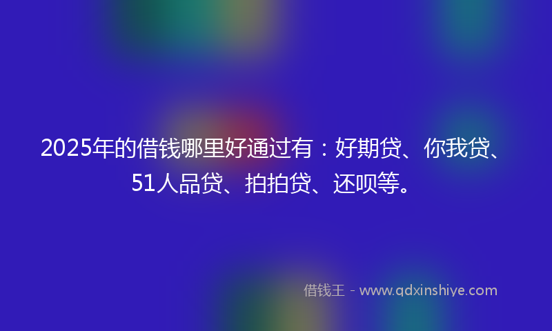 2025年的借钱哪里好通过有：好期贷、你我贷、51人品贷、拍拍贷、还呗等。