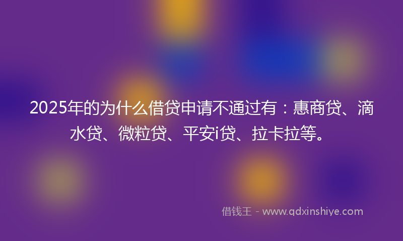 2025年的为什么借贷申请不通过有：惠商贷、滴水贷、微粒贷、平安i贷、拉卡拉等。