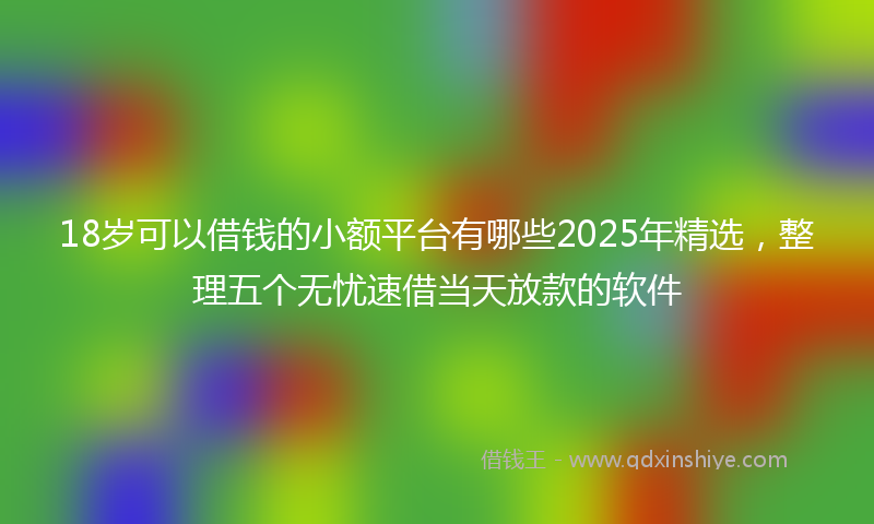 18岁可以借钱的小额平台有哪些2025年精选，整理五个无忧速借当天放款的软件