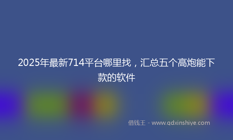 2025年最新714平台哪里找，汇总五个高炮能下款的软件