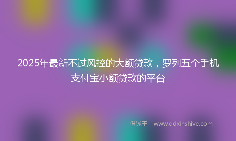 2025年最新不过风控的大额贷款，罗列五个手机支付宝小额贷款的平台