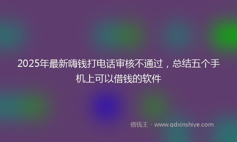 2025年最新嗨钱打电话审核不通过，总结五个手机上可以借钱的软件