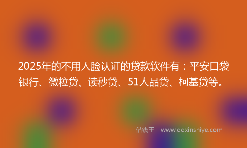 2025年的不用人脸认证的贷款软件有：平安口袋银行、微粒贷、读秒贷、51人品贷、柯基贷等。