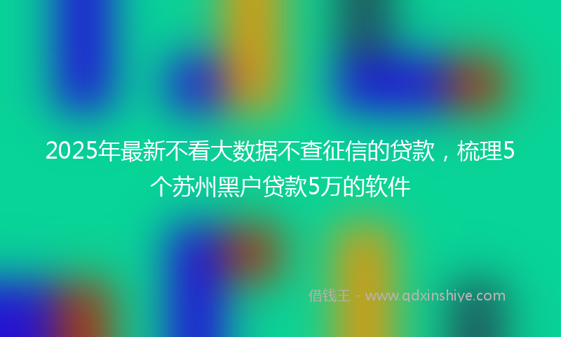 2025年最新不看大数据不查征信的贷款，梳理5个苏州黑户贷款5万的软件