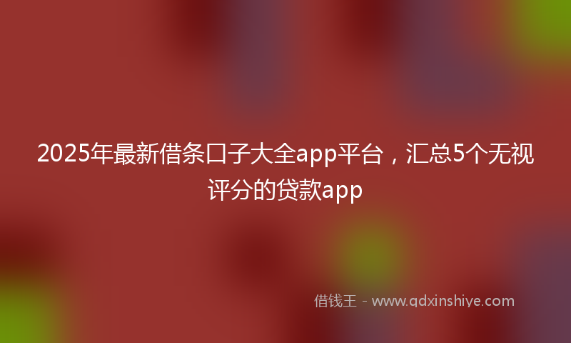 2025年最新借条口子大全app平台，汇总5个无视评分的贷款app