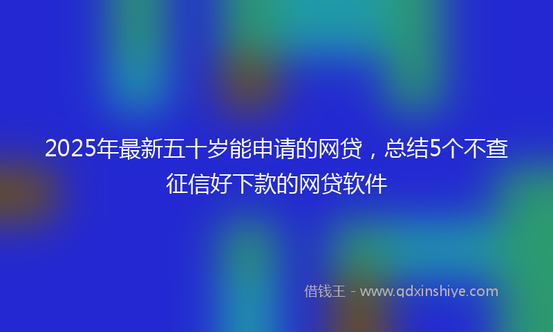 2025年最新五十岁能申请的网贷，总结5个不查征信好下款的网贷软件