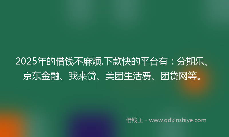 2025年的借钱不麻烦,下款快的平台有：分期乐、京东金融、我来贷、美团生活费、团贷网等。