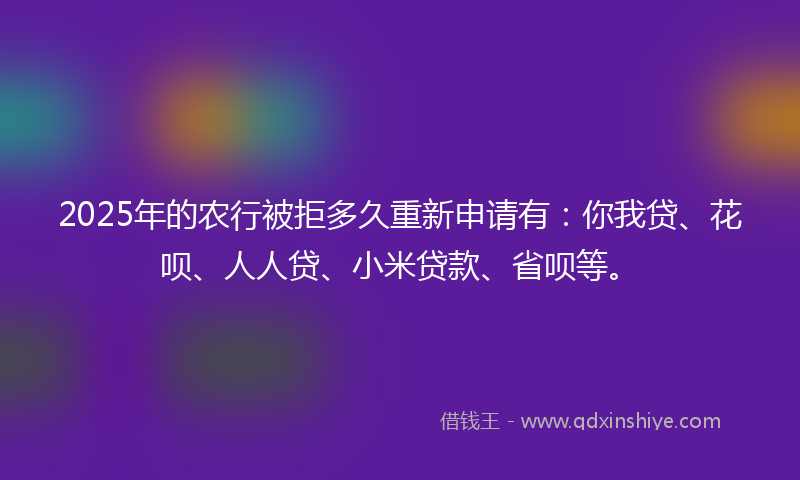 2025年的农行被拒多久重新申请有：你我贷、花呗、人人贷、小米贷款、省呗等。