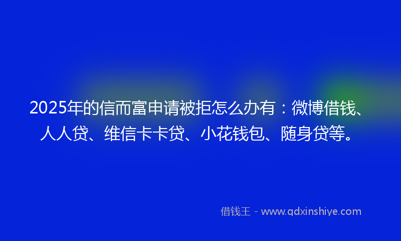 2025年的信而富申请被拒怎么办有：微博借钱、人人贷、维信卡卡贷、小花钱包、随身贷等。