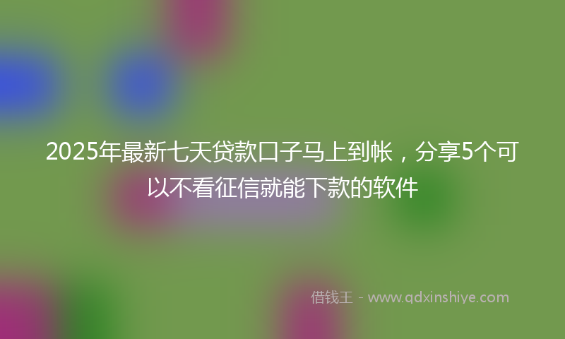 2025年最新七天贷款口子马上到帐，分享5个可以不看征信就能下款的软件