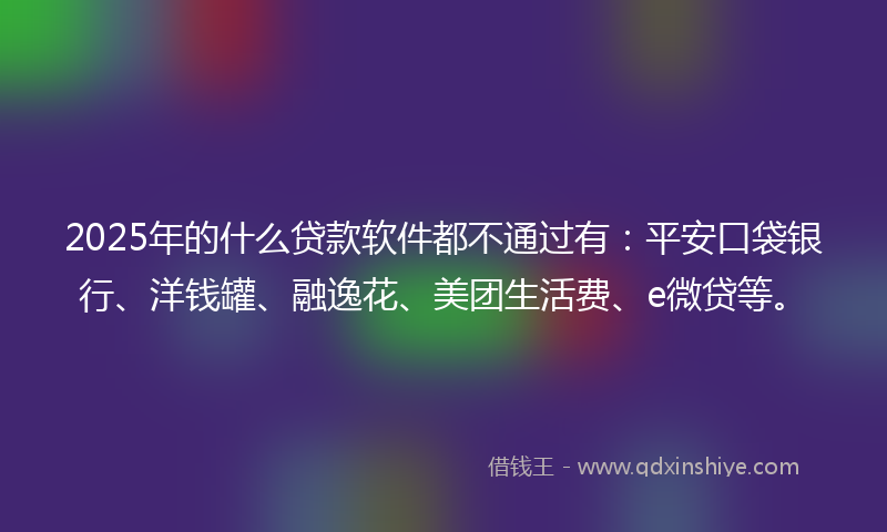 2025年的什么贷款软件都不通过有：平安口袋银行、洋钱罐、融逸花、美团生活费、e微贷等。