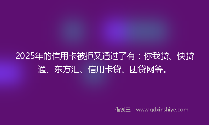 2025年的信用卡被拒又通过了有：你我贷、快贷通、东方汇、信用卡贷、团贷网等。