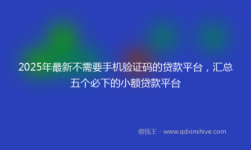 2025年最新不需要手机验证码的贷款平台，汇总五个必下的小额贷款平台
