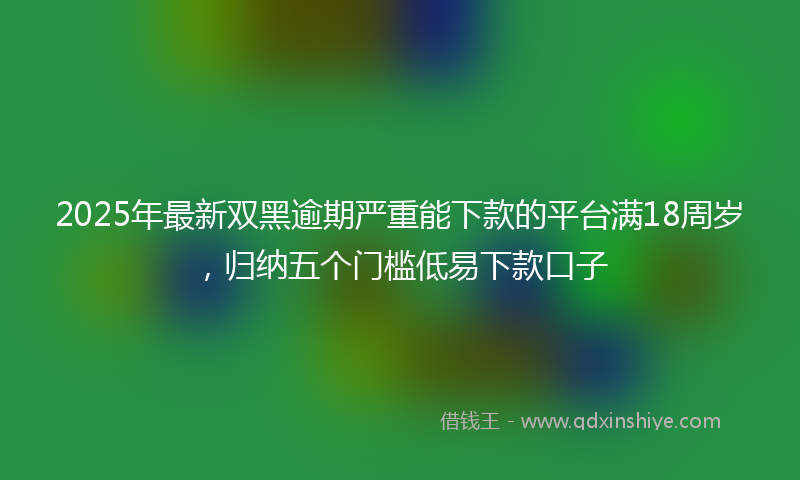 2025年最新双黑逾期严重能下款的平台满18周岁，归纳五个门槛低易下款口子