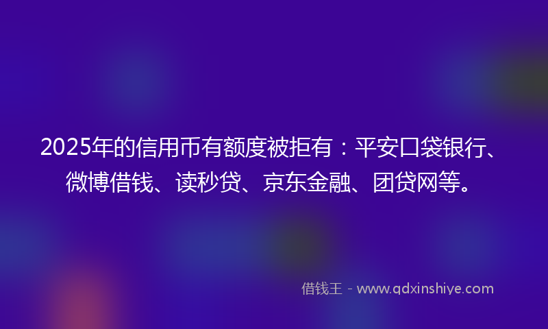 2025年的信用币有额度被拒有：平安口袋银行、微博借钱、读秒贷、京东金融、团贷网等。