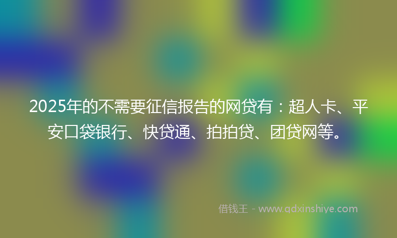 2025年的不需要征信报告的网贷有：超人卡、平安口袋银行、快贷通、拍拍贷、团贷网等。