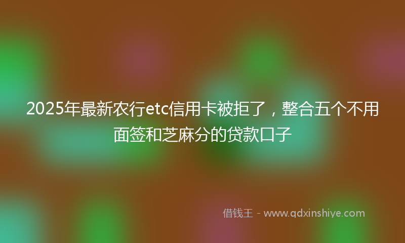 2025年最新农行etc信用卡被拒了，整合五个不用面签和芝麻分的贷款口子
