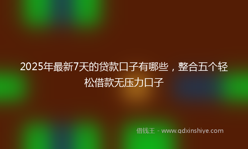 2025年最新7天的贷款口子有哪些，整合五个轻松借款无压力口子