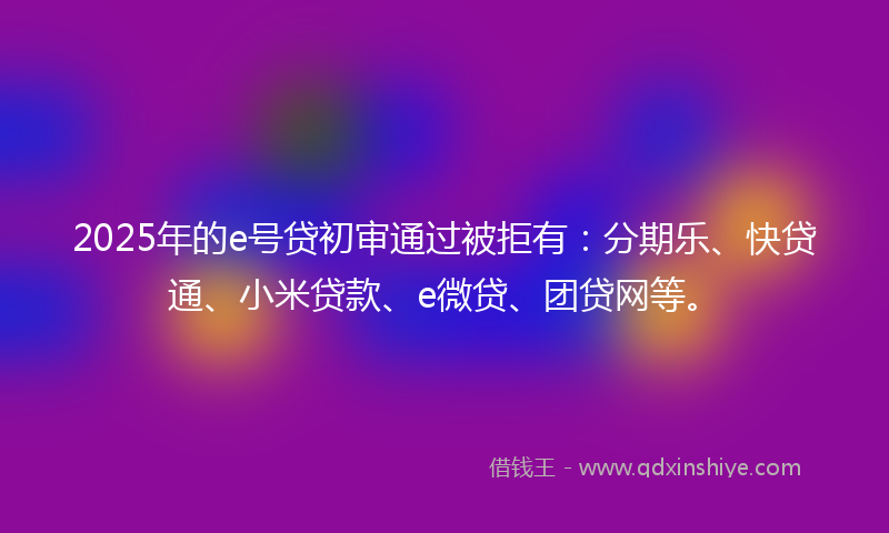 2025年的e号贷初审通过被拒有：分期乐、快贷通、小米贷款、e微贷、团贷网等。