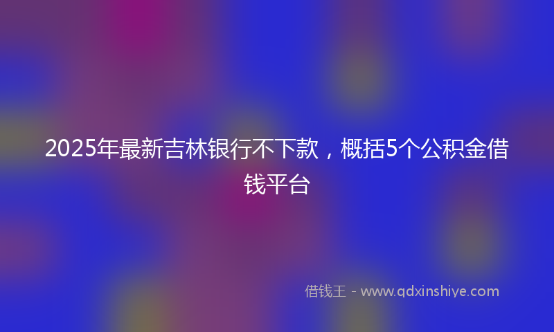 2025年最新吉林银行不下款，概括5个公积金借钱平台