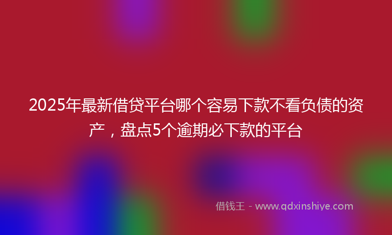 2025年最新借贷平台哪个容易下款不看负债的资产，盘点5个逾期必下款的平台