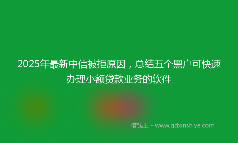 2025年最新中信被拒原因，总结五个黑户可快速办理小额贷款业务的软件