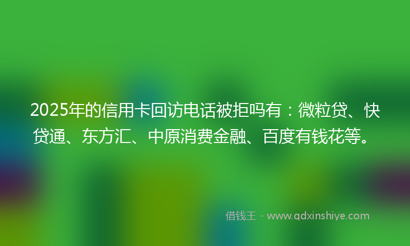 2025年的信用卡回访电话被拒吗有：微粒贷、快贷通、东方汇、中原消费金融、百度有钱花等。