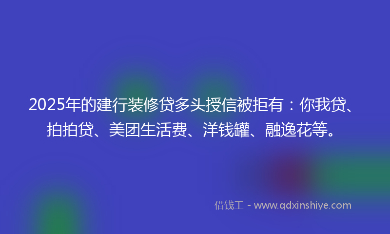2025年的建行装修贷多头授信被拒有：你我贷、拍拍贷、美团生活费、洋钱罐、融逸花等。