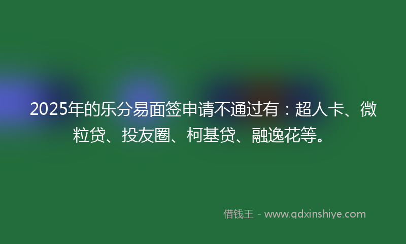 2025年的乐分易面签申请不通过有：超人卡、微粒贷、投友圈、柯基贷、融逸花等。