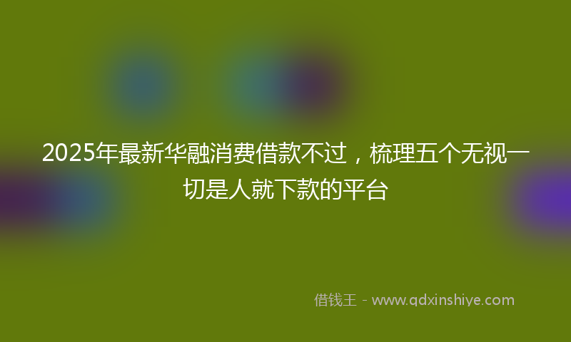 2025年最新华融消费借款不过，梳理五个无视一切是人就下款的平台