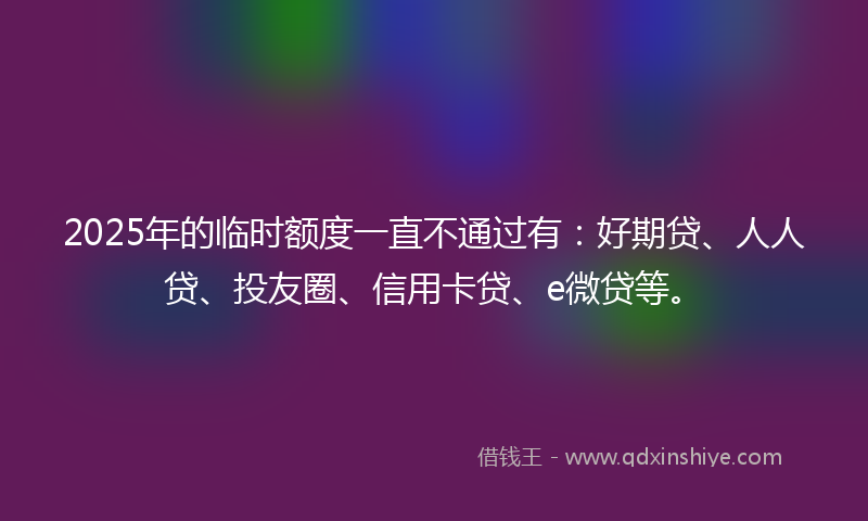 2025年的临时额度一直不通过有：好期贷、人人贷、投友圈、信用卡贷、e微贷等。