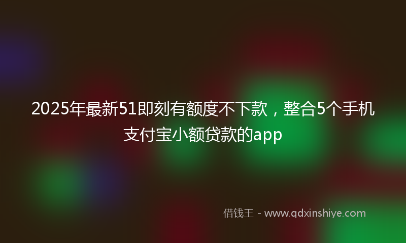 2025年最新51即刻有额度不下款，整合5个手机支付宝小额贷款的app
