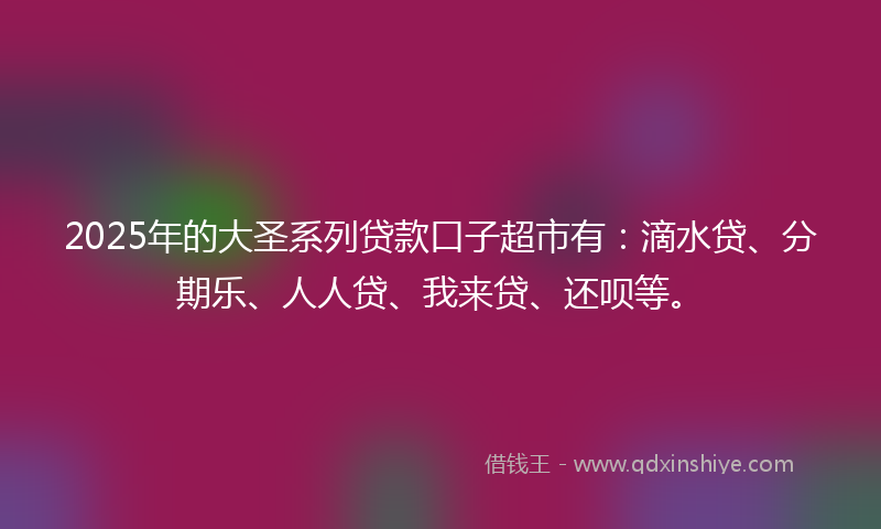 2025年的大圣系列贷款口子超市有：滴水贷、分期乐、人人贷、我来贷、还呗等。