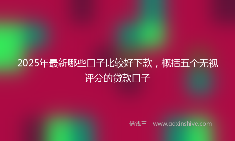 2025年最新哪些口子比较好下款，概括五个无视评分的贷款口子