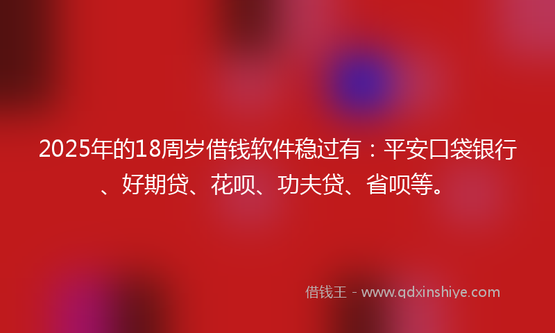 2025年的18周岁借钱软件稳过有：平安口袋银行、好期贷、花呗、功夫贷、省呗等。