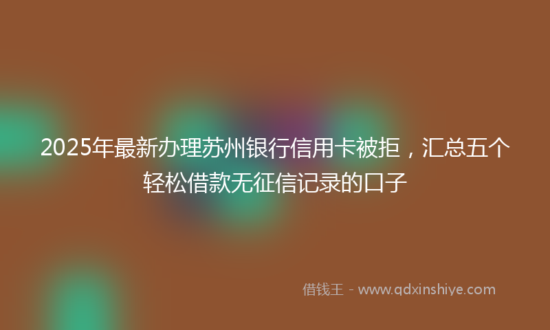 2025年最新办理苏州银行信用卡被拒，汇总五个轻松借款无征信记录的口子