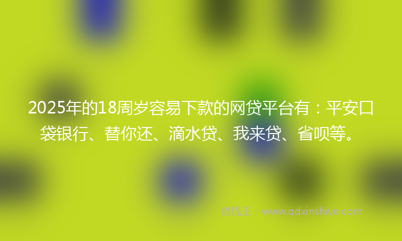 2025年的18周岁容易下款的网贷平台有：平安口袋银行、替你还、滴水贷、我来贷、省呗等。