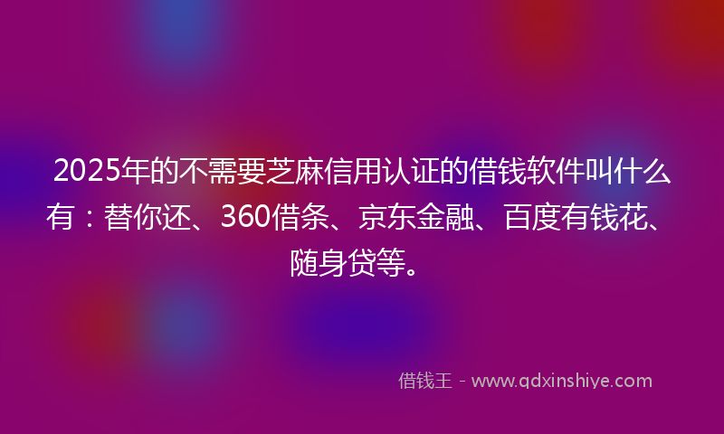 2025年的不需要芝麻信用认证的借钱软件叫什么有：替你还、360借条、京东金融、百度有钱花、随身贷等。