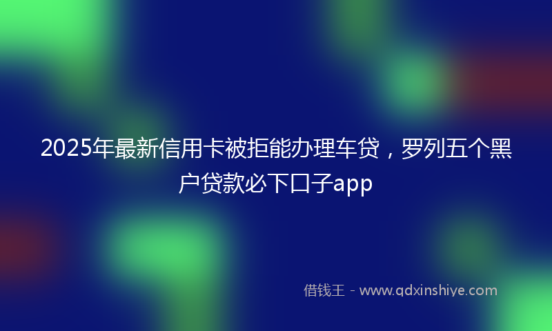 2025年最新信用卡被拒能办理车贷，罗列五个黑户贷款必下口子app